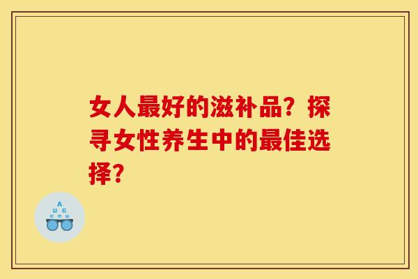 女人好的滋补品?探寻女性养生中的佳选择? 女人好的滋补品?探寻女性养生中的佳选择?