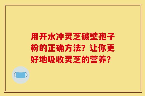 用开水冲灵芝破壁孢子粉的正确方法?让你更好地吸收灵芝的营养? 用开水冲灵芝破壁孢子粉的正确方法?让你更好地吸收灵芝的营养?