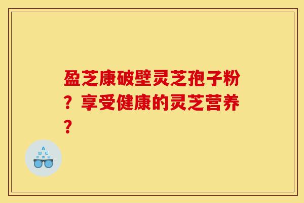盈芝康破壁灵芝孢子粉?享受健康的灵芝营养? 盈芝康破壁灵芝孢子粉?享受健康的灵芝营养?