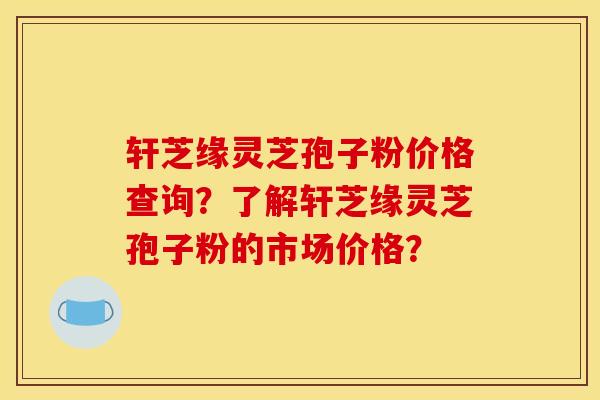 轩芝缘灵芝孢子粉价格查询?了解轩芝缘灵芝孢子粉的市场价格? 轩芝缘灵芝孢子粉价格查询?了解轩芝缘灵芝孢子粉的市场价格?