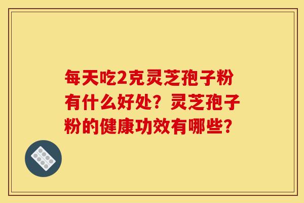 每天吃2克灵芝孢子粉有什么好处?灵芝孢子粉的健康功效有哪些? 每天吃2克灵芝孢子粉有什么好处?灵芝孢子粉的健康功效有哪些?