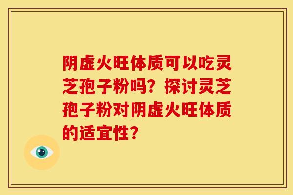 阴虚火旺体质可以吃灵芝孢子粉吗?探讨灵芝孢子粉对阴虚火旺体质的适宜性? 阴虚火旺体质可以吃灵芝孢子粉吗?探讨灵芝孢子粉对阴虚火旺体质的适宜性?