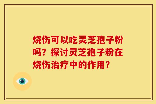 烧伤可以吃灵芝孢子粉吗?探讨灵芝孢子粉在烧伤中的作用? 烧伤可以吃灵芝孢子粉吗?探讨灵芝孢子粉在烧伤中的作用?