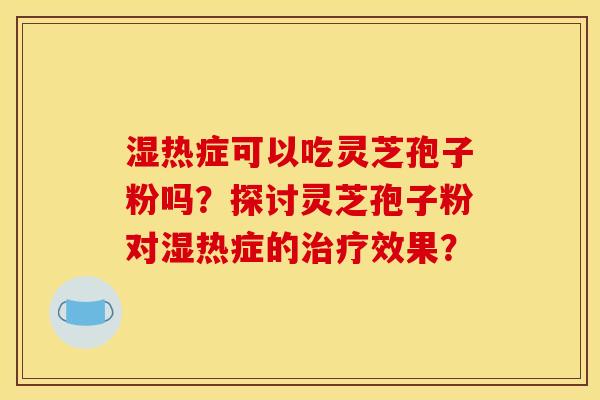 湿热症可以吃灵芝孢子粉吗?探讨灵芝孢子粉对湿热症的效果? 湿热症可以吃灵芝孢子粉吗?探讨灵芝孢子粉对湿热症的效果?