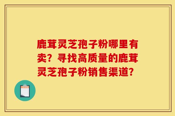 鹿茸灵芝孢子粉哪里有卖?寻找高质量的鹿茸灵芝孢子粉销售渠道? 鹿茸灵芝孢子粉哪里有卖?寻找高质量的鹿茸灵芝孢子粉销售渠道?