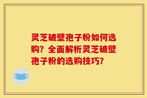 灵芝破壁孢子粉如何选购？全面解析灵芝破壁孢子粉的选购技巧？