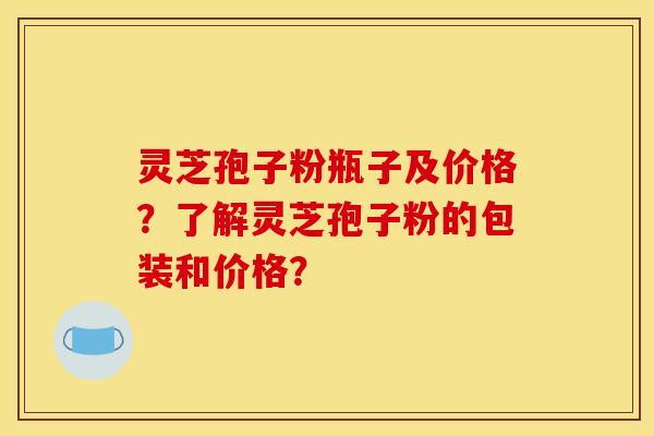 灵芝孢子粉瓶子及价格?了解灵芝孢子粉的包装和价格? 灵芝孢子粉瓶子及价格?了解灵芝孢子粉的包装和价格?