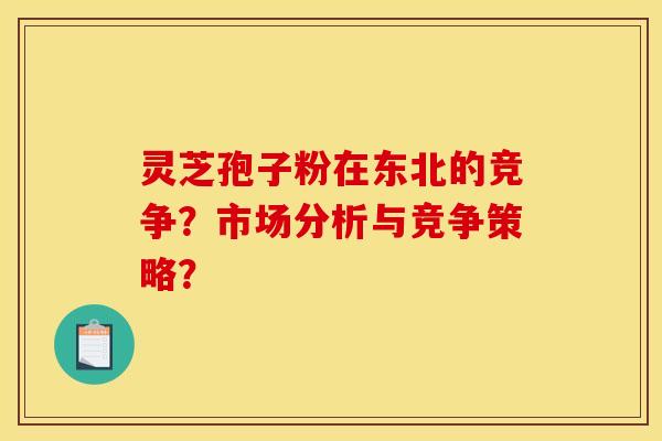 灵芝孢子粉在东北的竞争?市场分析与竞争策略? 灵芝孢子粉在东北的竞争?市场分析与竞争策略?