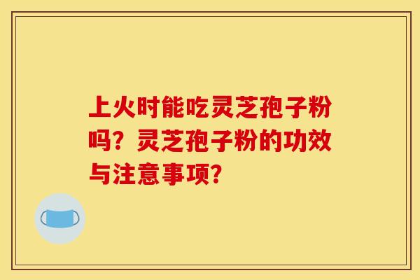 上火时能吃灵芝孢子粉吗？灵芝孢子粉的功效与注意事项？