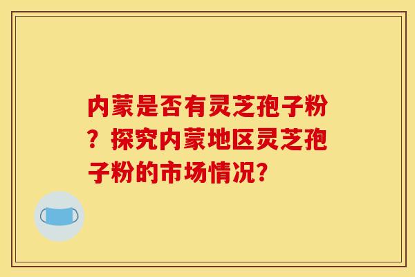 内蒙是否有灵芝孢子粉?探究内蒙地区灵芝孢子粉的市场情况? 内蒙是否有灵芝孢子粉?探究内蒙地区灵芝孢子粉的市场情况?