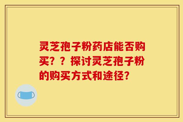 灵芝孢子粉药店能否购买??探讨灵芝孢子粉的购买方式和途径? 灵芝孢子粉药店能否购买??探讨灵芝孢子粉的购买方式和途径?