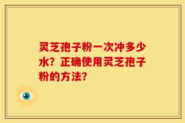 灵芝孢子粉一次冲多少水?正确使用灵芝孢子粉的方法? 灵芝孢子粉一次冲多少水?正确使用灵芝孢子粉的方法?