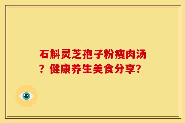 石斛灵芝孢子粉瘦肉汤?健康养生美食分享? 石斛灵芝孢子粉瘦肉汤?健康养生美食分享?