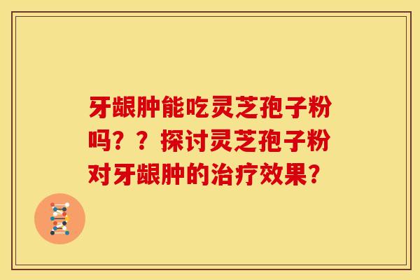 牙龈肿能吃灵芝孢子粉吗？？探讨灵芝孢子粉对牙龈肿的效果？