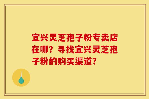 宜兴灵芝孢子粉专卖店在哪?寻找宜兴灵芝孢子粉的购买渠道? 宜兴灵芝孢子粉专卖店在哪?寻找宜兴灵芝孢子粉的购买渠道?