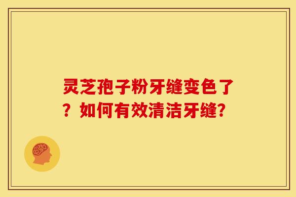 灵芝孢子粉牙缝变色了?如何有效清洁牙缝? 灵芝孢子粉牙缝变色了?如何有效清洁牙缝?
