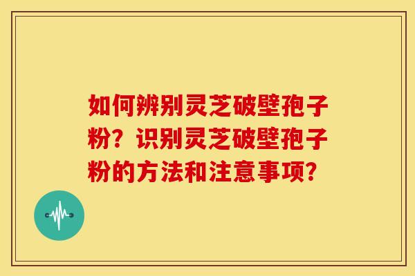 如何辨别灵芝破壁孢子粉?识别灵芝破壁孢子粉的方法和注意事项? 如何辨别灵芝破壁孢子粉?识别灵芝破壁孢子粉的方法和注意事项?