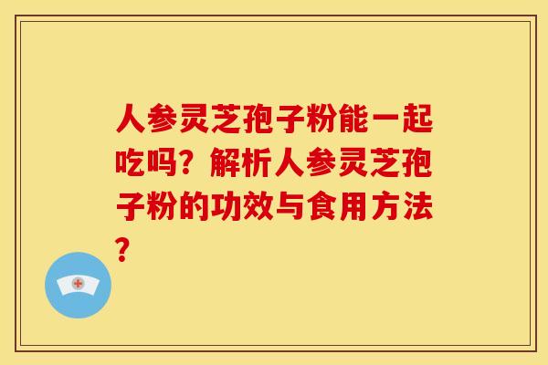 人参灵芝孢子粉能一起吃吗?解析人参灵芝孢子粉的功效与食用方法? 人参灵芝孢子粉能一起吃吗?解析人参灵芝孢子粉的功效与食用方法?
