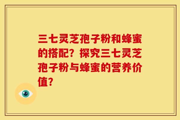 三七灵芝孢子粉和蜂蜜的搭配?探究三七灵芝孢子粉与蜂蜜的营养价值? 三七灵芝孢子粉和蜂蜜的搭配?探究三七灵芝孢子粉与蜂蜜的营养价值?