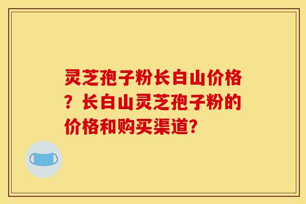 灵芝孢子粉长白山价格?长白山灵芝孢子粉的价格和购买渠道? 灵芝孢子粉长白山价格?长白山灵芝孢子粉的价格和购买渠道?