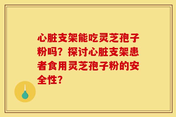 支架能吃灵芝孢子粉吗?探讨支架患者食用灵芝孢子粉的安全性? 支架能吃灵芝孢子粉吗?探讨支架患者食用灵芝孢子粉的安全性?