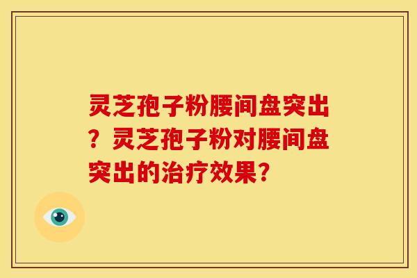 灵芝孢子粉腰间盘突出?灵芝孢子粉对腰间盘突出的效果? 灵芝孢子粉腰间盘突出?灵芝孢子粉对腰间盘突出的效果?