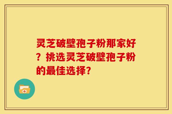 灵芝破壁孢子粉那家好?挑选灵芝破壁孢子粉的佳选择? 灵芝破壁孢子粉那家好?挑选灵芝破壁孢子粉的佳选择?