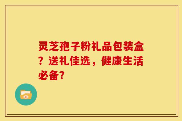 灵芝孢子粉礼品包装盒?送礼佳选,健康生活必备? 灵芝孢子粉礼品包装盒?送礼佳选,健康生活必备?