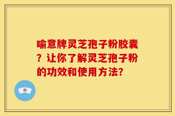 喻意牌灵芝孢子粉胶囊?让你了解灵芝孢子粉的功效和使用方法? 喻意牌灵芝孢子粉胶囊?让你了解灵芝孢子粉的功效和使用方法?