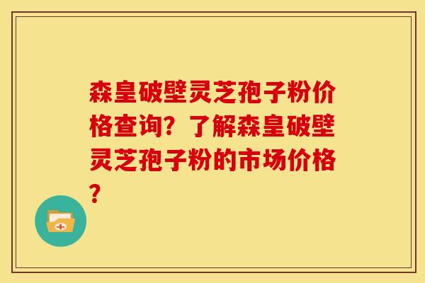 森皇破壁灵芝孢子粉价格查询?了解森皇破壁灵芝孢子粉的市场价格? 森皇破壁灵芝孢子粉价格查询?了解森皇破壁灵芝孢子粉的市场价格?
