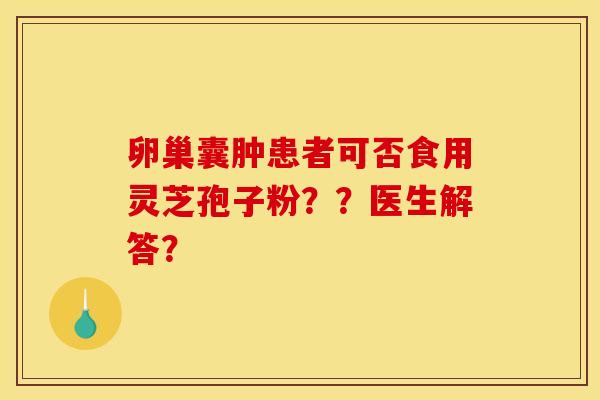 卵巢囊肿患者可否食用灵芝孢子粉??医生解答? 卵巢囊肿患者可否食用灵芝孢子粉??医生解答?