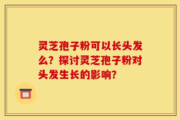 灵芝孢子粉可以长头发么?探讨灵芝孢子粉对头发生长的影响? 灵芝孢子粉可以长头发么?探讨灵芝孢子粉对头发生长的影响?