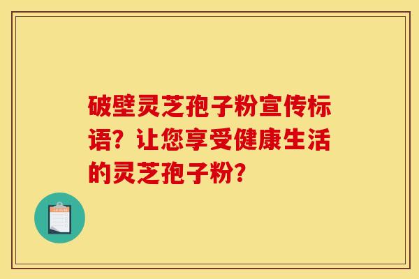 破壁灵芝孢子粉宣传标语?让您享受健康生活的灵芝孢子粉? 破壁灵芝孢子粉宣传标语?让您享受健康生活的灵芝孢子粉?
