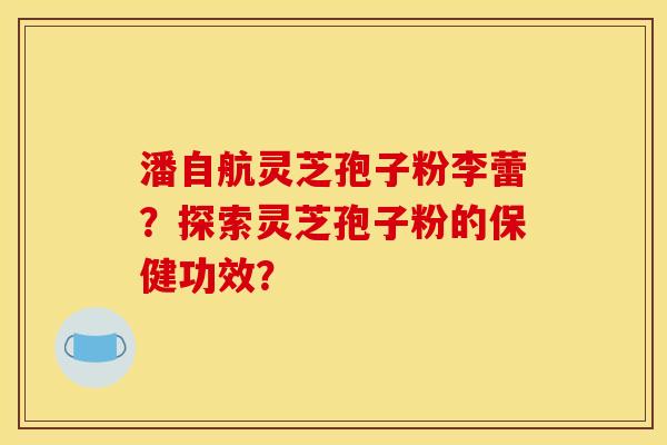 潘自航灵芝孢子粉李蕾?探索灵芝孢子粉的保健功效? 潘自航灵芝孢子粉李蕾?探索灵芝孢子粉的保健功效?