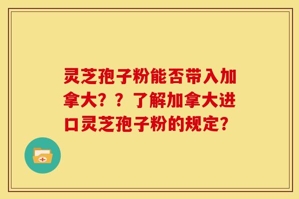 灵芝孢子粉能否带入加拿大??了解加拿大进口灵芝孢子粉的规定? 灵芝孢子粉能否带入加拿大??了解加拿大进口灵芝孢子粉的规定?