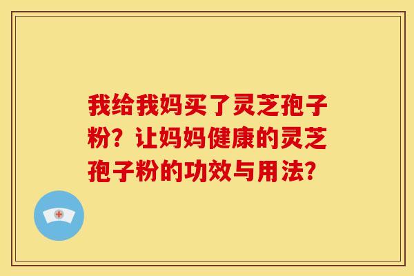 我给我妈买了灵芝孢子粉?让妈妈健康的灵芝孢子粉的功效与用法? 我给我妈买了灵芝孢子粉?让妈妈健康的灵芝孢子粉的功效与用法?