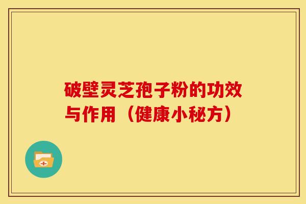 破壁灵芝孢子粉的功效与作用(健康小秘方) 破壁灵芝孢子粉的功效与作用(健康小秘方)