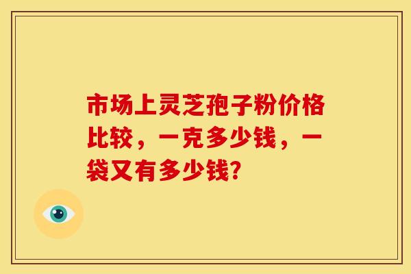市场上灵芝孢子粉价格比较,一克多少钱,一袋又有多少钱? 市场上灵芝孢子粉价格比较,一克多少钱,一袋又有多少钱?