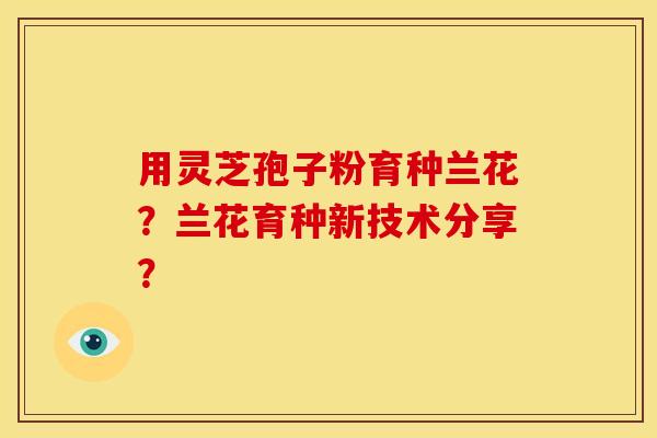 用灵芝孢子粉育种兰花?兰花育种新技术分享? 用灵芝孢子粉育种兰花?兰花育种新技术分享?