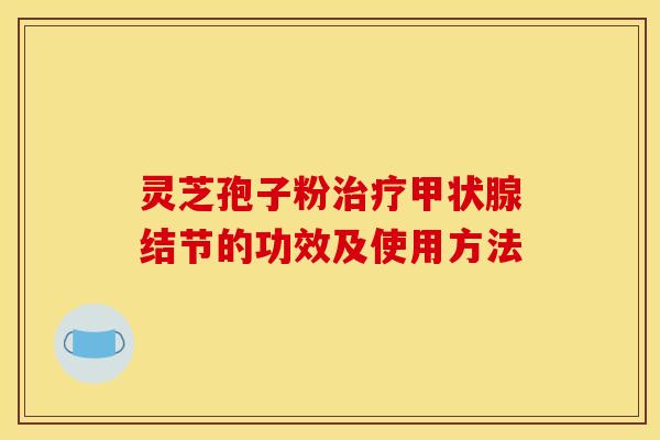 灵芝孢子粉结节的功效及使用方法 灵芝孢子粉结节的功效及使用方法