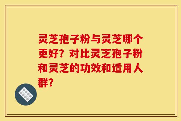 灵芝孢子粉与灵芝哪个更好?对比灵芝孢子粉和灵芝的功效和适用人群? 灵芝孢子粉与灵芝哪个更好?对比灵芝孢子粉和灵芝的功效和适用人群?