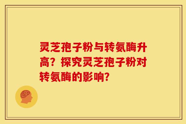 灵芝孢子粉与转氨酶升高?探究灵芝孢子粉对转氨酶的影响? 灵芝孢子粉与转氨酶升高?探究灵芝孢子粉对转氨酶的影响?