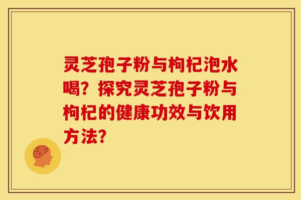 灵芝孢子粉与枸杞泡水喝?探究灵芝孢子粉与枸杞的健康功效与饮用方法? 灵芝孢子粉与枸杞泡水喝?探究灵芝孢子粉与枸杞的健康功效与饮用方法?