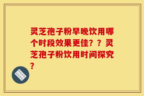 灵芝孢子粉早晚饮用哪个时段效果更佳??灵芝孢子粉饮用时间探究? 灵芝孢子粉早晚饮用哪个时段效果更佳??灵芝孢子粉饮用时间探究?