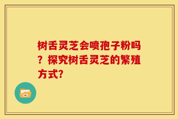树舌灵芝会喷孢子粉吗?探究树舌灵芝的繁殖方式? 树舌灵芝会喷孢子粉吗?探究树舌灵芝的繁殖方式?