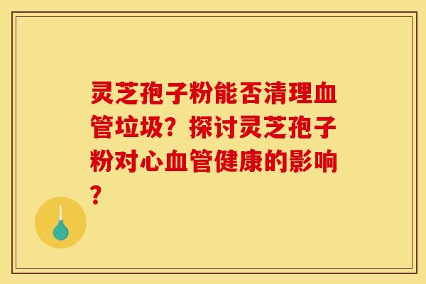 灵芝孢子粉能否清理垃圾?探讨灵芝孢子粉对心健康的影响? 灵芝孢子粉能否清理垃圾?探讨灵芝孢子粉对心健康的影响?