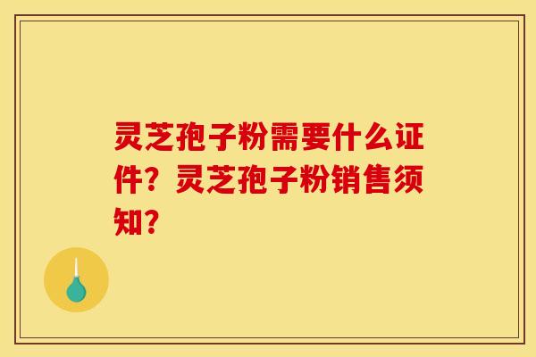 灵芝孢子粉需要什么证件?灵芝孢子粉销售须知? 灵芝孢子粉需要什么证件?灵芝孢子粉销售须知?