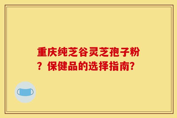 重庆纯芝谷灵芝孢子粉？保健品的选择指南？