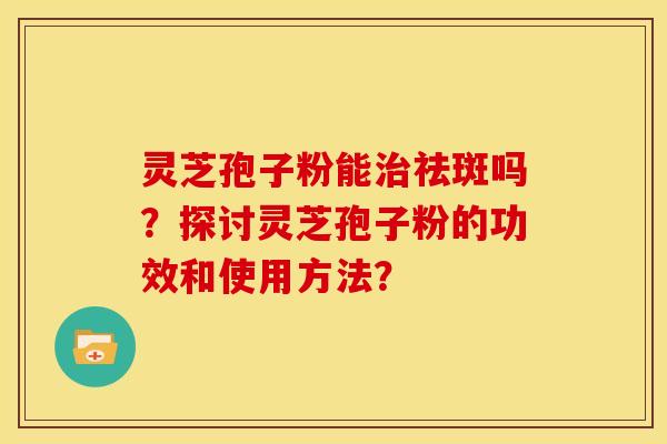 灵芝孢子粉能祛斑吗?探讨灵芝孢子粉的功效和使用方法? 灵芝孢子粉能祛斑吗?探讨灵芝孢子粉的功效和使用方法?
