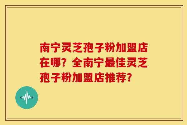 南宁灵芝孢子粉加盟店在哪?全南宁佳灵芝孢子粉加盟店推荐? 南宁灵芝孢子粉加盟店在哪?全南宁佳灵芝孢子粉加盟店推荐?